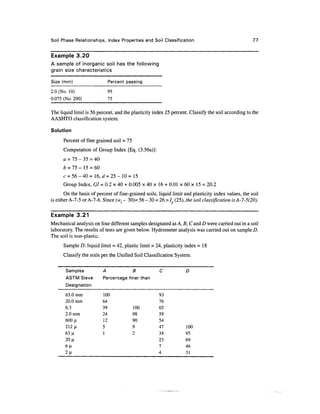 Soil Phase Relationships, Index Properties and Soil Classification                                   77


Example 3.20
A sample of inorganic soil has the following
grain size characteristics

Size (mm)                   Percent passing

2.0 (No. 10)                95
0.075 (No. 200)             75

The liquid limit is 56 percent, and the plasticity index 25 percent. Classify the soil according to the
AASHTO classification system.

Solution

      Percent of fine grained soil = 75
      Computation of Group Index [Eq. (3.56a)]:
      a = 75 - 35 = 40
      b = 75 - 15 = 60
      c = 56-40 = 16, d=25-W= 15
      Group Index, GI = 0.2 x 40 + 0.005 x 40 x 16 + 0.01 x 60 x 15 = 20.2
       On the basis of percent of fine-grained soils, liquid limit and plasticity index values, the soil
is either A-7-5 or A-7-6. Since (wl - 30)= 56 - 30 = 26 > / (25), the soil classification isA-7-5(20).

Example 3.21
Mechanical analysis on four different samples designated as A, B, C and D were carried out in a soil
laboratory. The results of tests are given below. Hydrometer analysis was carried out on sample D.
The soil is non-plastic.
      Sample D: liquid limit = 42, plastic limit = 24, plasticity index =18
      Classify the soils per the Unified Soil Classification System.

       Samples            A            B              C            D
       ASTM Sieve         Percentage finer than
       Designation
       63.0 mm            100                         93
       20.0 mm            64                          76
       6.3                39              100         65
       2.0mm              24              98          59
       600 JLI            12              90          54
       212 ji             5               9           47           100
       63 ji              1               2           34           95
       20 n                                           23           69
       6(1                                            7            46
       2 |i                                           4            31
 