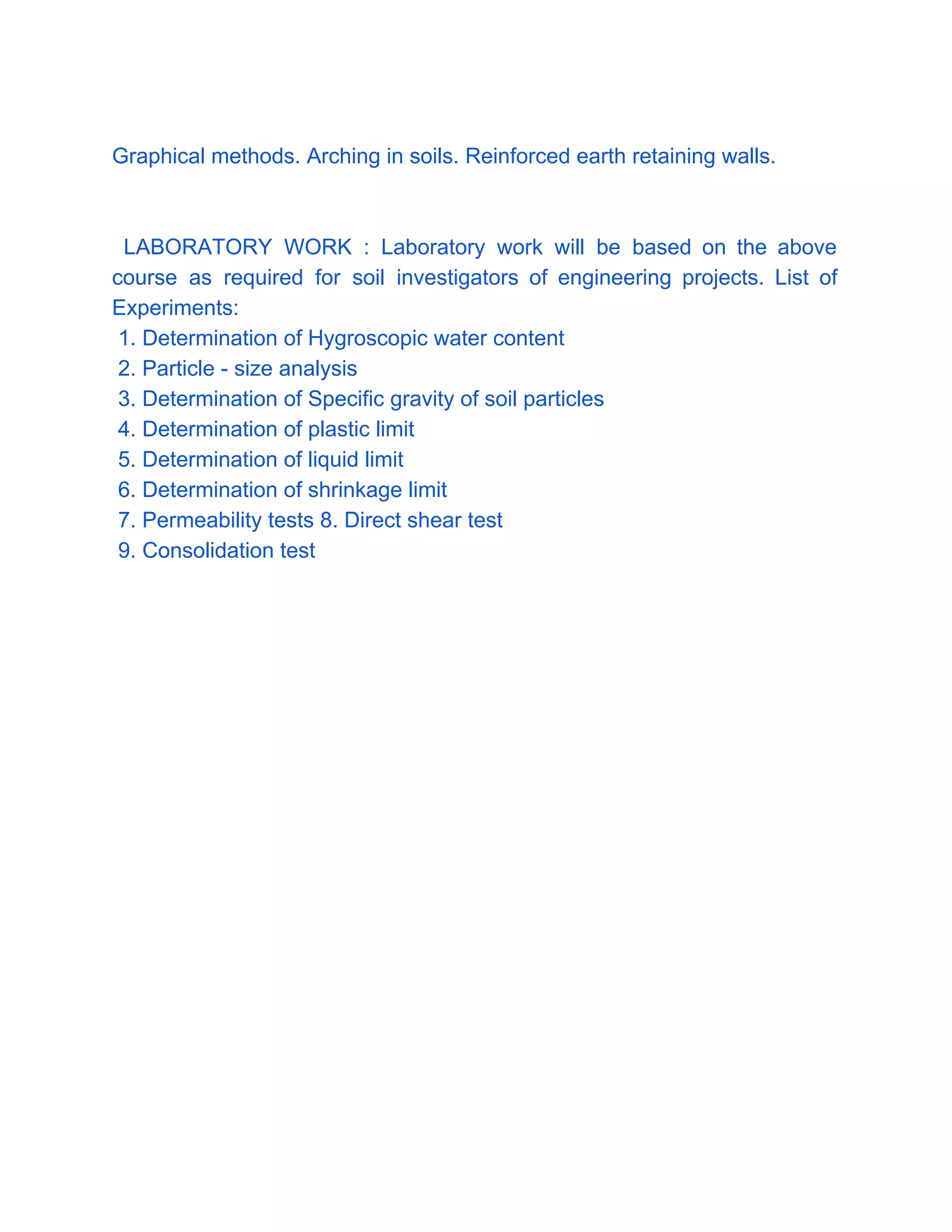 
Graphical methods. Arching in soils. Reinforced earth retaining walls. 
 
 
LABORATORY WORK : Laboratory work will be based on the above                       
course as required for soil investigators of engineering projects. List of                     
Experiments: 
 1. Determination of Hygroscopic water content 
 2. Particle ­ size analysis  
 3. Determination of Specific gravity of soil particles 
 4. Determination of plastic limit  
 5. Determination of liquid limit 
 6. Determination of shrinkage limit  
 7. Permeability tests 8. Direct shear test  
 9. Consolidation test 
 
 
 
 
 
 
 
 