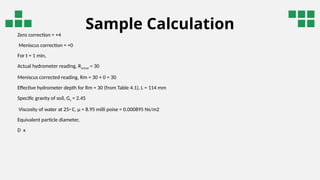 Sample Calculation
Zero correction = +4
Meniscus correction = +0
For t = 1 min,
Actual hydrometer reading, Ractual = 30
Meniscus corrected reading, Rm = 30 + 0 = 30
Effective hydrometer depth for Rm = 30 (from Table 4.1), L = 114 mm
Specific gravity of soil, Gs = 2.45
Viscosity of water at 25◦ C, µ = 8.95 milli poise = 0.000895 Ns/m2
Equivalent particle diameter,
D x
 