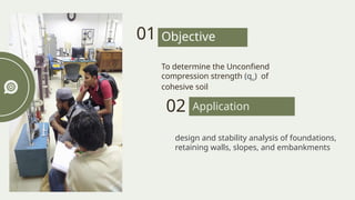 design and stability analysis of foundations,
retaining walls, slopes, and embankments
To determine the Unconfiend
compression strength (qu) of
cohesive soil
01 Objective
Practical
Application
02
 