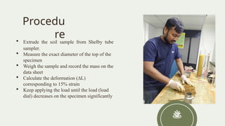 Procedu
re
 Extrude the soil sample from Shelby tube
sampler.
 Measure the exact diameter of the top of the
specimen
 Weigh the sample and record the mass on the
data sheet
 Calculate the deformation (∆L)
corresponding to 15% strain
 Keep applying the load until the load (load
dial) decreases on the specimen significantly
 