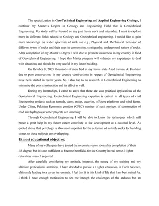 The specialization in Geo-Technical Engineering and Applied Engineering Geology, I
continue my Master’s Degree in Geology and Engineering Field that is Geotechnical
Engineering. My study will be focused on my past thesis work and internship. I want to explore
more in different fields related to Geology and Geotechnical engineering. I would like to gain
more knowledge on wider spectrum of rock use e.g., Physical and Mechanical behavior of
different types of rocks and their uses in construction, stratigraphy, underground nature of rocks.
After completion of my Master’s Degree I will able to promote awareness in my country in field
of Geotechnical Engineering. I hope this Master program will enhance my experience to deal
with situations and should be very useful in my future building.
On October 8, 2005 thousands of men died in my home state Azad Jammu & Kashmir
due to poor construction. In my country constructions in respect of Geotechnical Engineering
have been started in recent years. So I also like to do research in Geotechnical Engineering to
minimize the poor construction and its effect as well.
During my Internships, I came to know that there are vast practical applications of the
Geotechnical Engineering. Geotechnical Engineering expertise is critical to all types of civil
Engineering projects such as tunnels, dams, mines, quarries, offshore platforms and wind farms.
Under China, Pakistan Economic corridor (CPEC) number of such projects of construction of
road and hydropower other projects are underway.
Through Geotechnical Engineering I will be able to know the techniques which will
prove a great help in my future career contribute to the development at a national level. As
quoted above that petrology is also most important for the selection of suitable rocks for building
stones so these subjects are overlapping.
Utmost educational objective:
Many of my colleagues have joined the corporate sector soon after completion of their
BS degree, but it is not sufficient to become beneficial for the Country in real sense. Higher
education is much required.
After carefully considering my aptitude, interests, the nature of my training and my
ultimate professional ambition, I have decided to pursue a Higher education in Earth Science,
ultimately leading to a career in research. I feel that it is this kind of life that I am best suited for.
I think I have enough motivation to see me through the challenges of the arduous but an
 