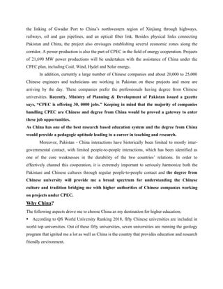 the linking of Gwadar Port to China’s northwestern region of Xinjiang through highways,
railways, oil and gas pipelines, and an optical fiber link. Besides physical links connecting
Pakistan and China, the project also envisages establishing several economic zones along the
corridor. A power production is also the part of CPEC in the field of energy cooperation. Projects
of 21,690 MW power productions will be undertaken with the assistance of China under the
CPEC plan, including Coal, Wind, Hydel and Solar energy.
In addition, currently a large number of Chinese companies and about 20,000 to 25,000
Chinese engineers and technicians are working in Pakistan on these projects and more are
arriving by the day. These companies prefer the professionals having degree from Chinese
universities. Recently, Ministry of Planning & Development of Pakistan issued a gazette
says, “CPEC is offering 30, 0000 jobs.” Keeping in mind that the majority of companies
handling CPEC are Chinese and degree from China would be proved a gateway to enter
these job opportunities.
As China has one of the best research based education system and the degree from China
would provide a pedagogic aptitude leading to a career in teaching and research.
Moreover, Pakistan - China interactions have historically been limited to mostly inter-
governmental contact, with limited people-to-people interactions, which has been identified as
one of the core weaknesses in the durability of the two countries’ relations. In order to
effectively channel this cooperation, it is extremely important to seriously harmonize both the
Pakistani and Chinese cultures through regular people-to-people contact and the degree from
Chinese university will provide me a broad spectrum for understanding the Chinese
culture and tradition bridging me with higher authorities of Chinese companies working
on projects under CPEC.
Why China?
The following aspects drove me to choose China as my destination for higher education;
According to QS World University Ranking 2018, fifty Chinese universities are included in
world top universities. Out of these fifty universities, seven universities are running the geology
program that ignited me a lot as well as China is the country that provides education and research
friendly environment.
 