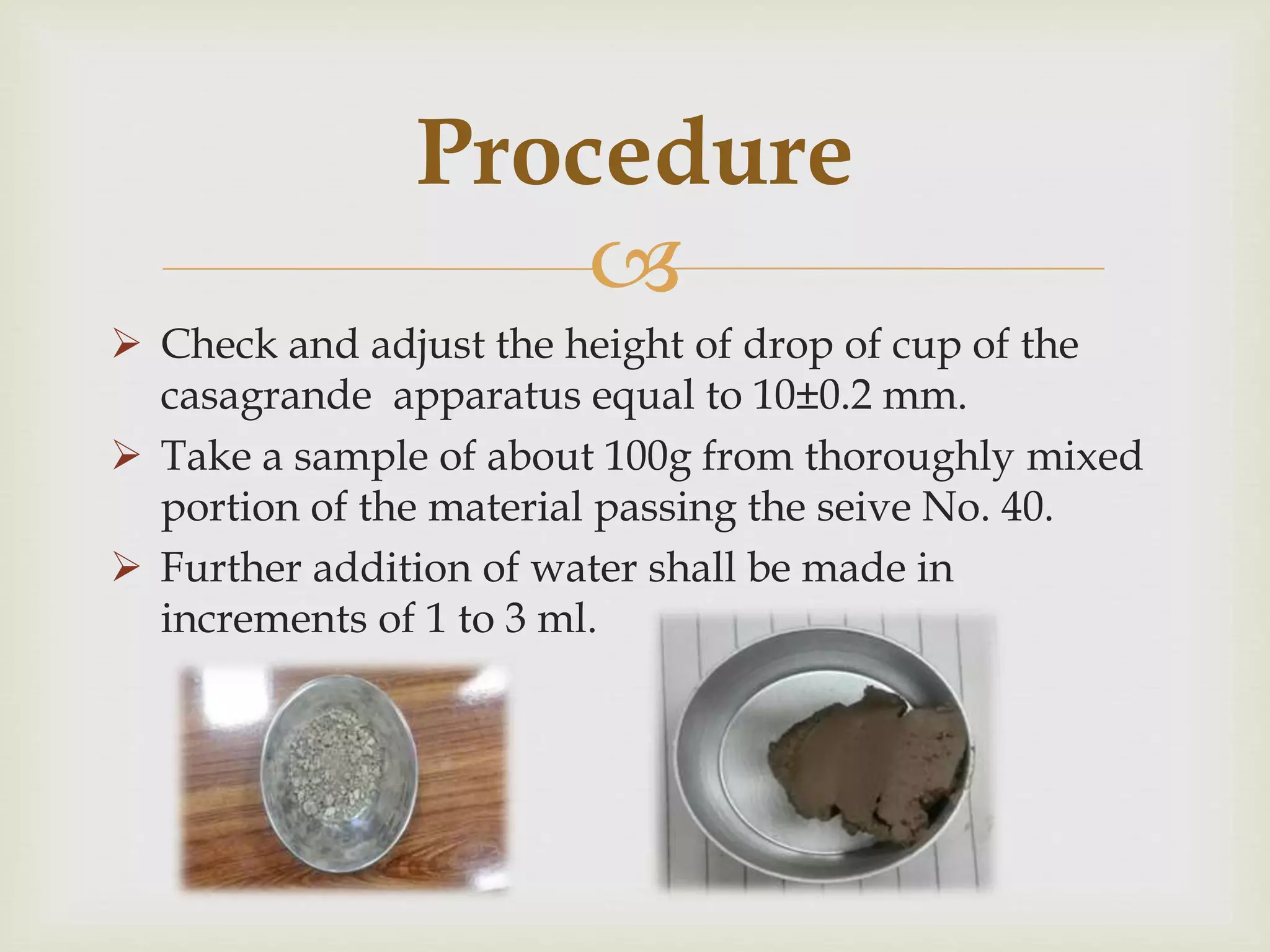 
 Check and adjust the height of drop of cup of the
casagrande apparatus equal to 10±0.2 mm.
 Take a sample of about 100g from thoroughly mixed
portion of the material passing the seive No. 40.
 Further addition of water shall be made in
increments of 1 to 3 ml.
Procedure
 