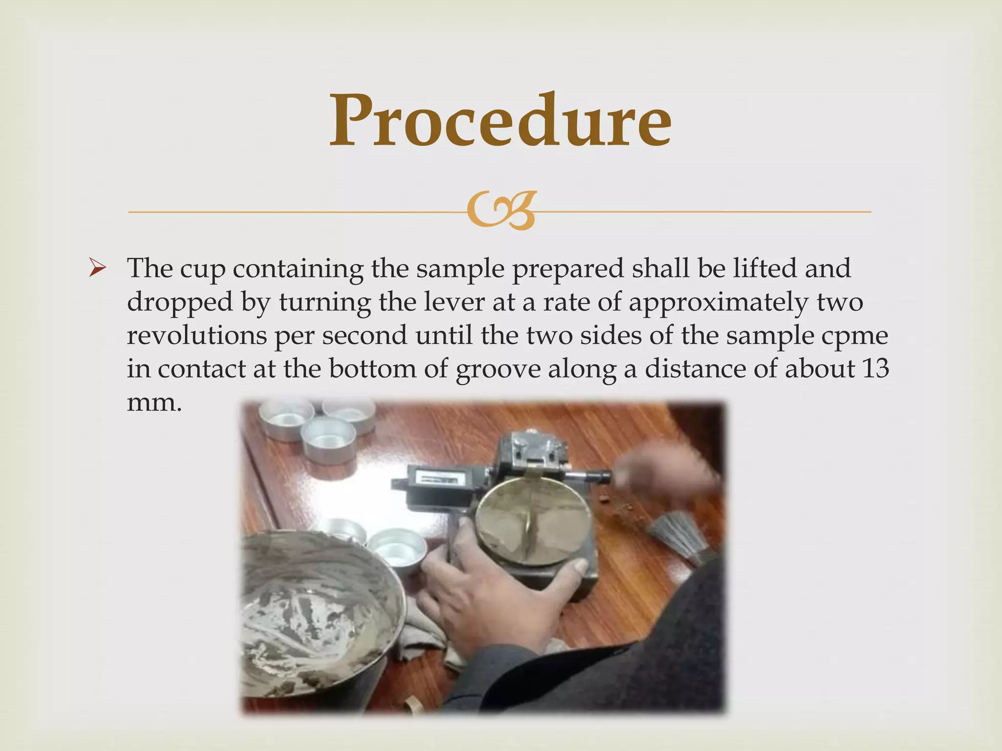
 The cup containing the sample prepared shall be lifted and
dropped by turning the lever at a rate of approximately two
revolutions per second until the two sides of the sample cpme
in contact at the bottom of groove along a distance of about 13
mm.
Procedure
 