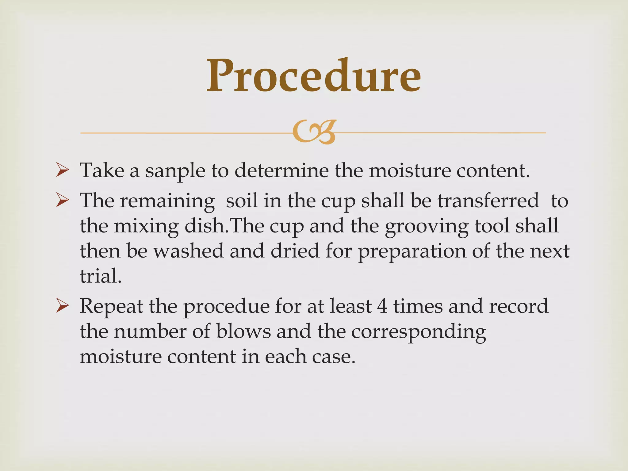 
 Take a sanple to determine the moisture content.
 The remaining soil in the cup shall be transferred to
the mixing dish.The cup and the grooving tool shall
then be washed and dried for preparation of the next
trial.
 Repeat the procedue for at least 4 times and record
the number of blows and the corresponding
moisture content in each case.
Procedure
 