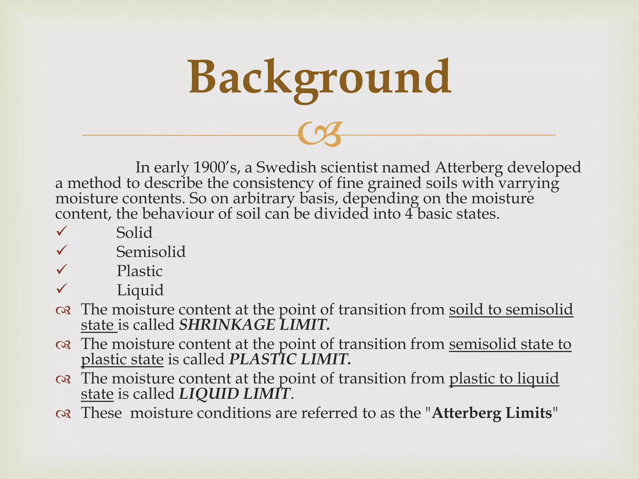 
In early 1900’s, a Swedish scientist named Atterberg developed
a method to describe the consistency of fine grained soils with varrying
moisture contents. So on arbitrary basis, depending on the moisture
content, the behaviour of soil can be divided into 4 basic states.
 Solid
 Semisolid
 Plastic
 Liquid
 The moisture content at the point of transition from soild to semisolid
state is called SHRINKAGE LIMIT.
 The moisture content at the point of transition from semisolid state to
plastic state is called PLASTIC LIMIT.
 The moisture content at the point of transition from plastic to liquid
state is called LIQUID LIMIT.
 These moisture conditions are referred to as the "Atterberg Limits"
Background
 
