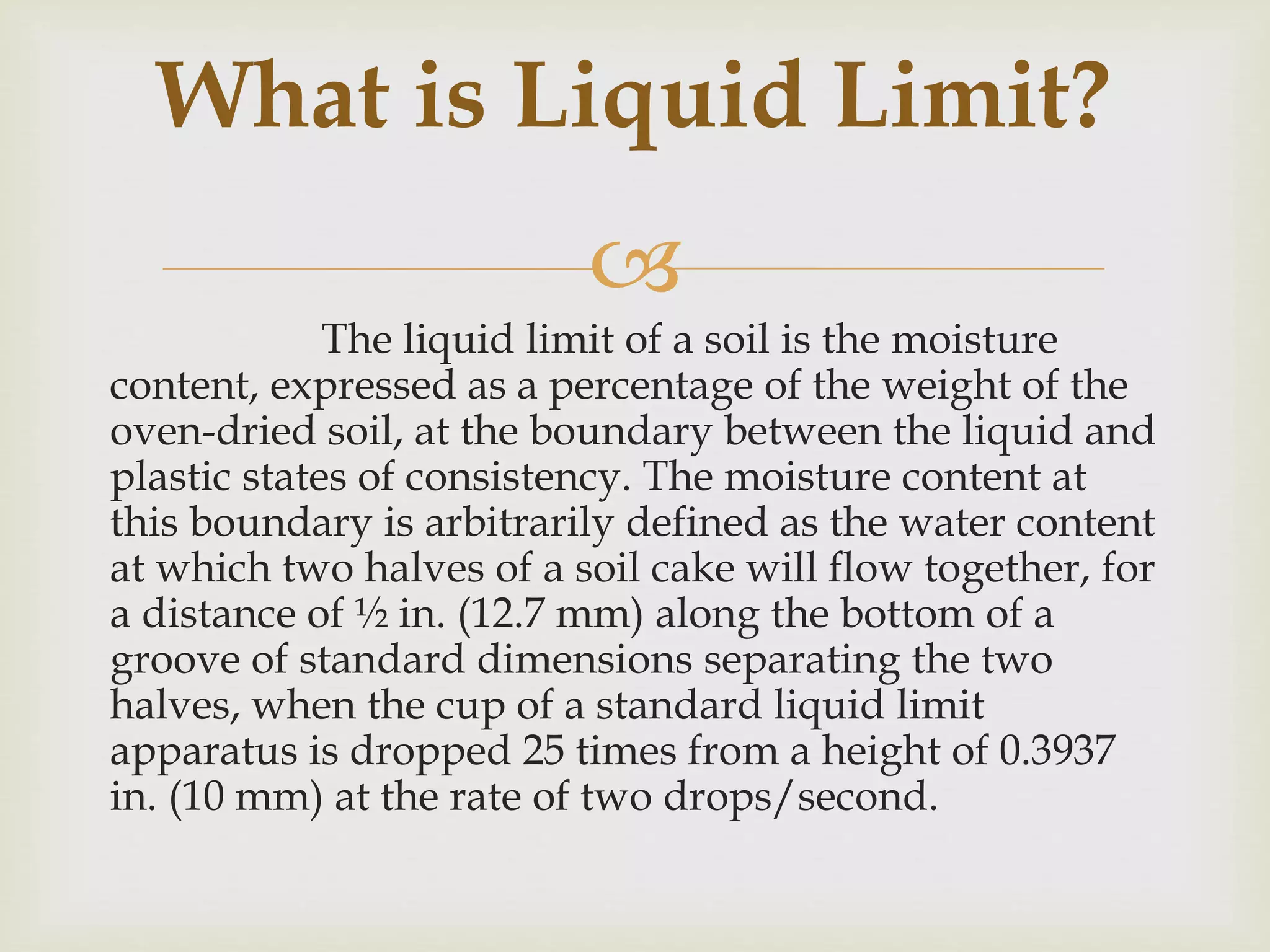 
The liquid limit of a soil is the moisture
content, expressed as a percentage of the weight of the
oven-dried soil, at the boundary between the liquid and
plastic states of consistency. The moisture content at
this boundary is arbitrarily defined as the water content
at which two halves of a soil cake will flow together, for
a distance of ½ in. (12.7 mm) along the bottom of a
groove of standard dimensions separating the two
halves, when the cup of a standard liquid limit
apparatus is dropped 25 times from a height of 0.3937
in. (10 mm) at the rate of two drops/second.
What is Liquid Limit?
 