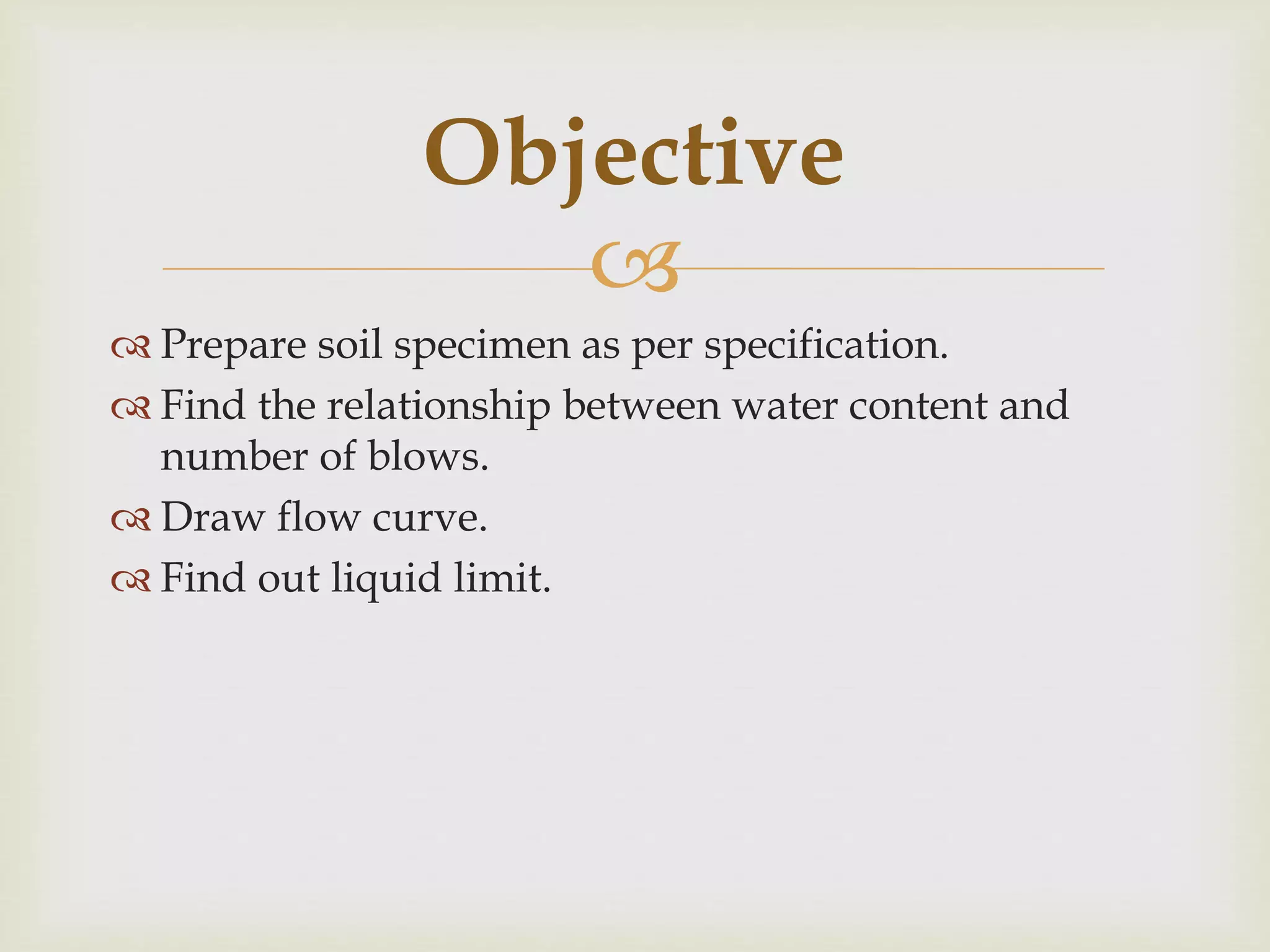
 Prepare soil specimen as per specification.
 Find the relationship between water content and
number of blows.
 Draw flow curve.
 Find out liquid limit.
Objective
 