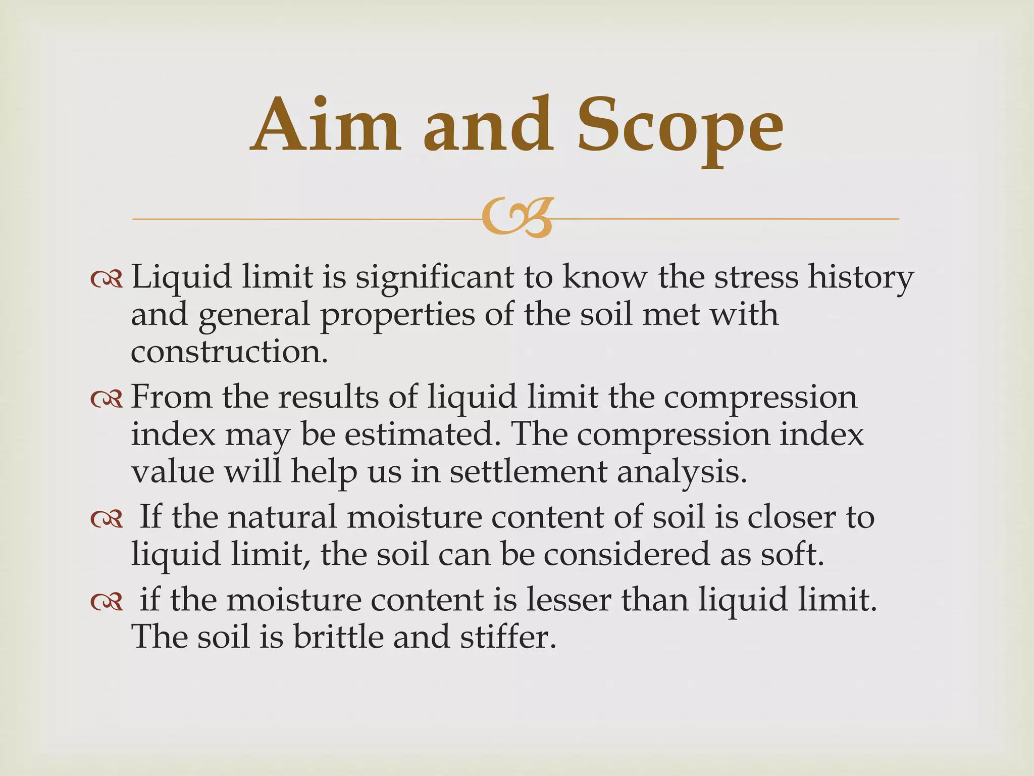 
 Liquid limit is significant to know the stress history
and general properties of the soil met with
construction.
 From the results of liquid limit the compression
index may be estimated. The compression index
value will help us in settlement analysis.
 If the natural moisture content of soil is closer to
liquid limit, the soil can be considered as soft.
 if the moisture content is lesser than liquid limit.
The soil is brittle and stiffer.
Aim and Scope
 