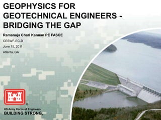 GEOPHYSICS FOR
GEOTECHNICAL ENGINEERS -
BRIDGING THE GAP
Ramanuja Chari Kannan PE FASCE
CESWF-EC-D
June 15, 2011
Atlanta, GA




US Army Corps of Engineers
BUILDING STRONG®
 