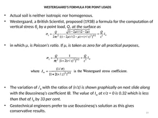 WESTERGAARD'S FORMULA FOR POINT LOADS
• Actual soil is neither isotropic nor homogenous.
• Westergaard, a British Scientist, proposed (1938) a formula for the computation of
vertical stress бz by a point load, Q, at the surface as
• in which µ, is Poisson's ratio. If µ, is taken as zero for all practical purposes,
• The variation of /B with the ratios of (r/z) is shown graphically on next slide along
with the Boussinesq's coefficient IB. The value of Iw at r/z = 0 is 0.32 which is less
than that of IB by 33 per cent.
• Geotechnical engineers prefer to use Boussinesq's solution as this gives
conservative results. 19
 