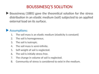 BOUSSINESQ’S SOLUTION
 Boussinesq (1885) gave the theoretical solution for the stress
distribution in an elastic medium (soil) subjected to an applied
external load on its surface.
 Assumptions:
1. The soil mass is an elastic medium (elasticity is constant)
2. The soil is homogeneous.
3. The soil is isotropic.
4. The soil mass is semi-infinite.
5. Self weight of soil is neglected.
6. The soil is initially stress free.
7. The change in volume of soil is neglected.
8. Community of stress is considered to exist in the medium.
 