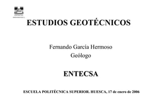 ESTUDIOS GEOTÉCNICOS
Fernando García Hermoso
Geólogo
ENTECSAENTECSA
ESCUELA POLITÉCNICA SUPERIOR. HUESCA, 17 de enero de 2006ESCUELA POLITÉCNICA SUPERIOR. HUESCA, 17 de enero de 2006
 