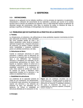 Geotecnia para el trópico andino http://www.bdigital.unal.edu.co/53560/
15
1- GEOTECNIA
1-1- DEFINICIONES.
Geotecnia es la aplicación de los métodos científicos y de los principios de ingeniería a la generación,
interpretación y utilización del conocimiento de los materiales y procesos que ocurren en la corteza
terrestre para la solución de problemas de ingeniería. Para su cabal desarrollo requiere la aplicación de
diferentes campos del conocimiento, entre ellos, la mecánica de suelos, la mecánica de rocas, la
geología, la geofísica, la hidrología, la hidrogeología y las ciencias relacionadas.
1.2 PROBLEMAS QUE SE PLANTEAN EN LA PRÁCTICA DE LA GEOTECNIA.
a. Taludes.
La infraestructura, el urbanismo y las edificaciones en áreas pendientes requieren movimientos de tierra
para adecuación de terrenos. Estas actividades
dan como resultado taludes de corte y de
relleno, pendientes y altos, donde es necesario
optimizar el espacio útil, o requieren estructuras
de contención. Los taludes y laderas naturales
sufren inestabilidad y ocasionan problemas
graves con pérdidas económicas y de vidas.
b. Estructuras en tierra
Cuando se construyen estructuras en suelos
granulares o plásticos para la adecuación de
terrenos en un proyecto vial, una conducción de
agua o una edificación, son necesarias
estructura o terraplenes con materiales con las
características geomecánicas de diseño. Para
lograrlo es necesario realizar el control de la
humedad, verificar el grado de compactación, la
estabilidad volumétrica y la resistencia del
suelo. Estos valores se verifican por medio de
los ensayos de campo y laboratorio sobre
especímenes tomados de la estructura y los
análisis de estabilidad física y volumétrica.
c. Estabilidad de estructuras
Los problemas de la capacidad portante de
suelos de una cimentación, los asentamientos,
la interacción suelo estructura, los empujes que
soporta una estructura y los esfuerzos por
presiones de agua, son abordados por la
geotecnia. Se incluye la estabilidad de
estructuras afectadas por la socavación en ríos.
d. Drenajes
Figura 1.1 Los problemas vinculados con la
construcción de un terraplén incluyen el manejo de
aguas superficiales y subsuperficiales, de taludes, de
estructuras de contención, la estabilidad volumétrica
del suelo, el tratamiento de cauces y el
establecimiento de coberturas vegetales. (Fotografía.
Carlos E. Escobar P.)
 