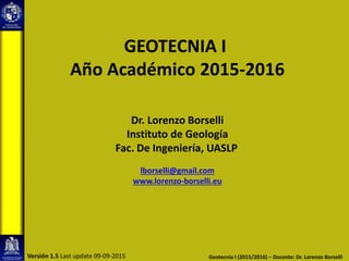 GEOTECNIA I
Año Académico 2015-2016
Dr. Lorenzo Borselli
Instituto de Geología
Fac. De Ingeniería, UASLP
lborselli@gmail.com
www.lorenzo-borselli.eu
Geotecnia I (2015/2016) – Docente: Dr. Lorenzo BorselliVersión 1.5 Last update 09-09-2015
 