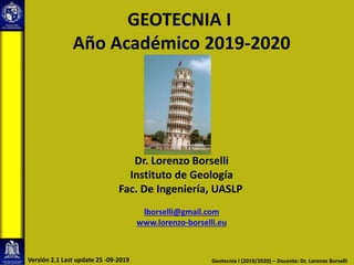 GEOTECNIA I
Año Académico 2019-2020
Dr. Lorenzo Borselli
Instituto de Geología
Fac. De Ingeniería, UASLP
lborselli@gmail.com
www.lorenzo-borselli.eu
Geotecnia I (2019/2020) – Docente: Dr. Lorenzo Borselli
Versión 2.1 Last update 25 -09-2019
 