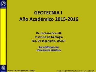 GEOTECNIA I
Año Académico 2015-2016
Dr. Lorenzo Borselli
Instituto de Geología
Fac. De Ingeniería, UASLP
lborselli@gmail.com
www.lorenzo-borselli.eu
Geotecnia I (2015/2016) – Docente: Dr. Lorenzo BorselliVersión 1.6 Last update 11-11-2015
 