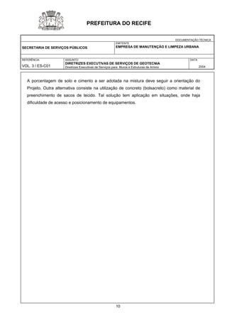 DOCUMENTAÇÃO TÉCNICA 
SECRETARIA DE SERVIÇOS PÚBLICOS 
EMITENTE 
EMPRESA DE MANUTENÇÃO E LIMPEZA URBANA 
REFERÊNCIA 
VOL. 3 / ES-C01 
ASSUNTO: 
DIRETRIZES EXECUTIVAS DE SERVIÇOS DE GEOTECNIA 
Diretrizes Executivas de Serviços para Muros e Estruturas de Arrimo 
DATA 
2004 
PREFEITURA DO RECIFE 
A porcentagem de solo e cimento a ser adotada na mistura deve seguir a orientação do Projeto. Outra alternativa consiste na utilização de concreto (bolsacreto) como material de preenchimento de sacos de tecido. Tal solução tem aplicação em situações, onde haja dificuldade de acesso e posicionamento de equipamentos. 
10 
 