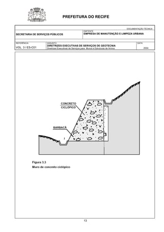 DOCUMENTAÇÃO TÉCNICA 
SECRETARIA DE SERVIÇOS PÚBLICOS 
EMITENTE 
EMPRESA DE MANUTENÇÃO E LIMPEZA URBANA 
REFERÊNCIA 
VOL. 3 / ES-C01 
ASSUNTO: 
DIRETRIZES EXECUTIVAS DE SERVIÇOS DE GEOTECNIA 
Diretrizes Executivas de Serviços para Muros e Estruturas de Arrimo 
DATA 
2004 
PREFEITURA DO RECIFE 
13 
 