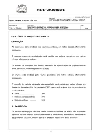 DOCUMENTAÇÃO TÉCNICA 
SECRETARIA DE SERVIÇOS PÚBLICOS 
EMITENTE 
EMPRESA DE MANUTENÇÃO E LIMPEZA URBANA 
REFERÊNCIA 
VOL. 3 / ES-C01 
ASSUNTO: 
DIRETRIZES EXECUTIVAS DE SERVIÇOS DE GEOTECNIA 
Diretrizes Executivas de Serviços para Muros e Estruturas de Arrimo 
DATA 
2004 
PREFEITURA DO RECIFE 
9. CRITÉRIOS DE MEDIÇÃO E PAGAMENTO 
9.1 MEDIÇÃO 
As escavações serão medidas pelo volume geométrico, em metros cúbicos, efetivamente executado. 
O concreto magro de regularização será medido pelo volume geométrico, em metros cúbicos, efetivamente, aplicado. 
Os sistema de drenagem será medido atendendo as especificações de projeto(dreno de areia, barbacãns, elemento geotêxtil e outros). 
Os muros serão medidos pelo volume geométrico, em metros cúbicos, efetivamente executados. 
A remoção do material escavado não aproveitado, será medido em metros cúbicos em função da distância média de transporte (DMT), com a aplicação da taxa de empolamento por tipo de solo: 
• Areia ............................. 20% 
• Material arenoso (saibro) 30% 
• Material argiloso ............ 30% 
9.2 PAGAMENTO 
Os serviços serão pagos conforme preços unitários contratuais, de acordo com os critérios definidos no item anterior, os quais remuneram o fornecimento de materiais, transporte de equipamentos utilizados, mão-de-obra e os encargos necessários à sua execução. 
15 
 