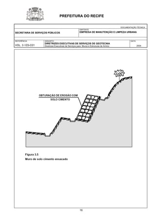 DOCUMENTAÇÃO TÉCNICA 
SECRETARIA DE SERVIÇOS PÚBLICOS 
EMITENTE 
EMPRESA DE MANUTENÇÃO E LIMPEZA URBANA 
REFERÊNCIA 
VOL. 3 / ES-C01 
ASSUNTO: 
DIRETRIZES EXECUTIVAS DE SERVIÇOS DE GEOTECNIA 
Diretrizes Executivas de Serviços para Muros e Estruturas de Arrimo 
DATA 
2004 
PREFEITURA DO RECIFE 
16 
