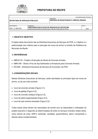 DOCUMENTAÇÃO TÉCNICA 
SECRETARIA DE SERVIÇOS PÚBLICOS 
EMITENTE 
EMPRESA DE MANUTENÇÃO E LIMPEZA URBANA 
REFERÊNCIA 
VOL. 3 / ES-C01 
ASSUNTO: 
DIRETRIZES EXECUTIVAS DE SERVIÇOS DE GEOTECNIA 
Diretrizes Executivas de Serviços para Muros e Estruturas de Arrimo 
DATA 
2004 
PREFEITURA DO RECIFE 
1. OBJETO E OBJETIVO 
O objeto deste documento são as Diretrizes Executivas de Serviços da PCR, e o objetivo é a padronização dos critérios para a execução de muros de arrimo no âmbito da Prefeitura do Município de Recife. 
2. REFERÊNCIAS 
• NBR-6118 – Projeto e Execução de Obras de Concreto Armado; 
• NBR-748 – Obras e Fios de Aço Destinados a Armaduras para Concreto Armado; 
• ES-E06 – Diretrizes Executivas de Serviços de Concretos, da PCR. 
3. CONSIDERAÇÕES INICIAIS 
Nestas Diretrizes Executivas de Serviços, serão abordados os principais tipos de muros de arrimo, ou de uso mais corrente: 
• muro de concreto armado (Figura 3.1); 
• muro de gabião (Figura 3.2); 
• muro de concreto ciclópico (Figura 3.3); 
• muro de pedra argamassada (Figura 3.4); 
• muro de solo cimento ensacado (Figura 3.5). 
Todas essas obras devem ser executadas de acordo com as disposições e indicações do projeto executivo e seguindo as determinações de todos os serviços incluídos nestas obras, como drenos de areia; DHP’s; barbacãs; canaletas; geossintéticos; aterro compactado e demais obras complementares. 
3 
 