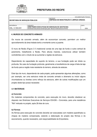 DOCUMENTAÇÃO TÉCNICA 
SECRETARIA DE SERVIÇOS PÚBLICOS 
EMITENTE 
EMPRESA DE MANUTENÇÃO E LIMPEZA URBANA 
REFERÊNCIA 
VOL. 3 / ES-C01 
ASSUNTO: 
DIRETRIZES EXECUTIVAS DE SERVIÇOS DE GEOTECNIA 
Diretrizes Executivas de Serviços para Muros e Estruturas de Arrimo 
DATA 
2004 
PREFEITURA DO RECIFE 
4. MUROS DE CONCRETO ARMADO 
Os muros de concreto armado, além de economizar concreto, permitem um melhor aproveitamento da área tratada tanto a montante como a jusante. 
O muro de flexão (Figura 3.1) tradicional consta de uma laje de fundo e outra vertical de paramento, trabalhando a flexão. Para alturas maiores, costuma-se utilizar também contrafortes com o intuito de se aumentar a rigidez da estrutura. 
Dependendo da capacidade de suporte do terreno, a sua fundação pode ser direta ou profunda. No caso de fundação profunda, geralmente a transferência de carga é feita da laje de fundo para a região mais resistente do terreno, através de estacas. 
Este tipo de muro, dependendo de cada projeto, pode apresentar algumas alterações, como por exemplo, ser uma estrutura mista de concreto armado e alvenaria ou incluir alguns chumbadores ou tirantes como reforço da estrutura, além de outras modificações que um projeto deste tipo possa necessitar. 
4.1 MATERIAIS 
a) Concreto 
Os materiais componentes do concreto, para execução do muro, deverão obedecer ao disposto nas Diretrizes Executivas de Serviços ES-E06 – Concretos, para uma resistência “fck” indicada no projeto, após 28 dias de cura. 
b) Fôrmas 
As fôrmas para execução do concreto deverão ser executadas com madeira aparelhada ou chapas de madeira compensada, estando a elaboração do projeto das fôrmas e do escoramento, quando necessário, sob responsabilidade da Empreiteira. 
4 
 