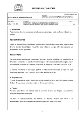 DOCUMENTAÇÃO TÉCNICA 
SECRETARIA DE SERVIÇOS PÚBLICOS 
EMITENTE 
EMPRESA DE MANUTENÇÃO E LIMPEZA URBANA 
REFERÊNCIA 
VOL. 3 / ES-C01 
ASSUNTO: 
DIRETRIZES EXECUTIVAS DE SERVIÇOS DE GEOTECNIA 
Diretrizes Executivas de Serviços para Muros e Estruturas de Arrimo 
DATA 
2004 
PREFEITURA DO RECIFE 
c) Armaduras 
As armaduras deverão constar de vergalhões de aço de tipo e bitola conforme indicado no 
projeto. 
4.2 EQUIPAMENTOS 
Todos os equipamentos necessários à execução dos serviços contidos nesta especificação deverão atender às condições requeridas para o tipo de serviço, a fim de assegurar um acabamento de boa qualidade. 
4.3 EXECUÇÃO 
As escavações necessárias à execução do muro deverão obedecer às localizações e dimensões constantes no projeto. Para orientações sobre a execução das fundações (rasas ou profundas), consultar as Diretrizes Executivas de Serviços, ES-F01 e ES-F02, da PCR. 
O material resultante da escavação poderá ou não ser reaproveitado, e caso não seja, deverá ser destinado a um “bota-fora“ autorizado pela Fiscalização. 
a) Regularização 
O fundo da escavação deverá ser compactado e regularizado com lastro de concreto magro, de 5 cm de espessura, antes de receber as fôrmas e armaduras. 
b) Fôrmas 
As faces das fôrmas em contato com o concreto deverão ser limpas e devidamente molhadas antes da concretagem. 
No caso do reaproveitamento das fôrmas, as mesmas deverão ser limpas e se apresentarem sem deformações que possam prejudicar o aspecto da obra. 
5 
 