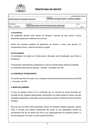 DOCUMENTAÇÃO TÉCNICA 
SECRETARIA DE SERVIÇOS PÚBLICOS 
EMITENTE 
EMPRESA DE MANUTENÇÃO E LIMPEZA URBANA 
REFERÊNCIA 
VOL. 3 / ES-C01 
ASSUNTO: 
DIRETRIZES EXECUTIVAS DE SERVIÇOS DE GEOTECNIA 
Diretrizes Executivas de Serviços para Muros e Estruturas de Arrimo 
DATA 
2004 
PREFEITURA DO RECIFE 
c) Armaduras 
Os vergalhões deverão estar isentos de ferrugem, manchas de óleo, graxa e outros elementos prejudiciais à aderência do concreto. 
Devem ser previstas pastilhas de argamassa de cimento e areia, para garantir um recobrimento mínimo, conforme indicado no projeto. 
d) Concretagem 
A concretagem só poderá ser iniciada após a liberação, pela Fiscalização, das fôrmas e armaduras. 
O lançamento, adensamento, acabamento e cura do concreto devem atender ao disposto 
na Diretrizes Executivas de Serviços – ES-E06 – Concretos, da PCR. 
4.4 CONTROLE TECNOLÓGICO 
O controle será feito de acordo com o disposto nas Diretrizes Executivas de Serviço ES-E06 – Concretos, da PCR. 
5. MURO DE GABIÕES 
O muro de gabiões (Figura 3.2) é constituído por um conjunto de caixas formadas por armação de fios metálicos galvanizados, preenchidas com pedra britada ou seixos, que são colocadas justapostas e costuradas umas às outras por arame, formando muros de diversos formatos. 
Para seu uso em obras mais importantes, devem ser tomados cuidados especiais, visando evitar a corrosão dos arames constituintes das caixas ou sua depredação, através do revestimento dos fios de arame com PVC ou do argamassamento da superfície externa, o que não prejudica, em nada, as suas funções drenantes. 
6 
 