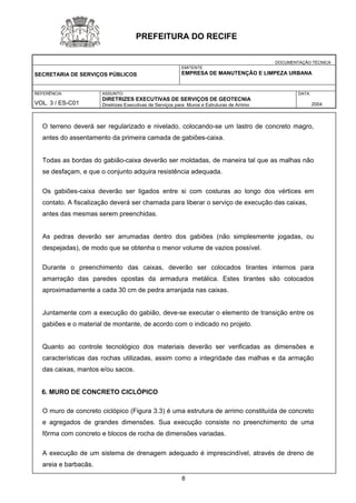 DOCUMENTAÇÃO TÉCNICA 
SECRETARIA DE SERVIÇOS PÚBLICOS 
EMITENTE 
EMPRESA DE MANUTENÇÃO E LIMPEZA URBANA 
REFERÊNCIA 
VOL. 3 / ES-C01 
ASSUNTO: 
DIRETRIZES EXECUTIVAS DE SERVIÇOS DE GEOTECNIA 
Diretrizes Executivas de Serviços para Muros e Estruturas de Arrimo 
DATA 
2004 
PREFEITURA DO RECIFE 
O terreno deverá ser regularizado e nivelado, colocando-se um lastro de concreto magro, antes do assentamento da primeira camada de gabiões-caixa. 
Todas as bordas do gabião-caixa deverão ser moldadas, de maneira tal que as malhas não se desfaçam, e que o conjunto adquira resistência adequada. 
Os gabiões-caixa deverão ser ligados entre si com costuras ao longo dos vértices em contato. A fiscalização deverá ser chamada para liberar o serviço de execução das caixas, 
antes das mesmas serem preenchidas. 
As pedras deverão ser arrumadas dentro dos gabiões (não simplesmente jogadas, ou despejadas), de modo que se obtenha o menor volume de vazios possível. 
Durante o preenchimento das caixas, deverão ser colocados tirantes internos para amarração das paredes opostas da armadura metálica. Estes tirantes são colocados aproximadamente a cada 30 cm de pedra arranjada nas caixas. 
Juntamente com a execução do gabião, deve-se executar o elemento de transição entre os gabiões e o material de montante, de acordo com o indicado no projeto. 
Quanto ao controle tecnológico dos materiais deverão ser verificadas as dimensões e características das rochas utilizadas, assim como a integridade das malhas e da armação das caixas, mantos e/ou sacos. 
6. MURO DE CONCRETO CICLÓPICO 
O muro de concreto ciclópico (Figura 3.3) é uma estrutura de arrimo constituída de concreto e agregados de grandes dimensões. Sua execução consiste no preenchimento de uma fôrma com concreto e blocos de rocha de dimensões variadas. 
A execução de um sistema de drenagem adequado é imprescindível, através de dreno de areia e barbacãs. 
8 
 