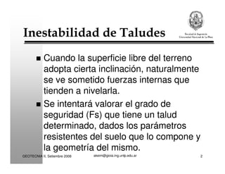 akeim@gioia.ing.unlp.edu.arGEOTECNIA II, Setiembre 2008 2
Inestabilidad de Taludes
Cuando la superficie libre del terreno
adopta cierta inclinación, naturalmente
se ve sometido fuerzas internas que
tienden a nivelarla.
Se intentará valorar el grado de
seguridad (Fs) que tiene un talud
determinado, dados los parámetros
resistentes del suelo que lo compone y
la geometría del mismo.
 