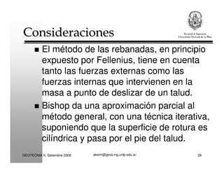 akeim@gioia.ing.unlp.edu.arGEOTECNIA II, Setiembre 2008 28
ConsideracionesConsideraciones
El método de las rebanadas, en principio
expuesto por Fellenius, tiene en cuenta
tanto las fuerzas externas como las
fuerzas internas que intervienen en la
masa a punto de deslizar de un talud.
Bishop da una aproximación parcial al
método general, con una técnica iterativa,
suponiendo que la superficie de rotura es
cilíndrica y pasa por el pie del talud.
 