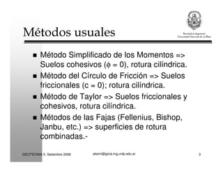 akeim@gioia.ing.unlp.edu.arGEOTECNIA II, Setiembre 2008 3
Métodos usuales
Método Simplificado de los Momentos =>
Suelos cohesivos (φ = 0), rotura cilíndrica.
Método del Círculo de Fricción => Suelos
friccionales (c = 0); rotura cilíndrica.
Método de Taylor => Suelos friccionales y
cohesivos, rotura cilíndrica.
Métodos de las Fajas (Fellenius, Bishop,
Janbu, etc.) => superficies de rotura
combinadas.-
 