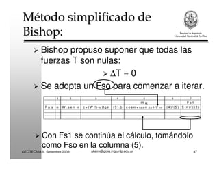 akeim@gioia.ing.unlp.edu.arGEOTECNIA II, Setiembre 2008 37
Método simplificado de
Bishop:
Método simplificado de
Bishop:
Bishop propuso suponer que todas las
fuerzas T son nulas:
∆T = 0
Se adopta un Fso para comenzar a iterar.
1 2 3 4 5 6 7
m α F s 1
F a ja α W .s e n α c + (W /b -u )tg φ (3 ).b c o s α + senα .tg φ /F so (4 )/(5 ) Σ (6 )/Σ (2 )
Con Fs1 se continúa el cálculo, tomándolo
como Fso en la columna (5).
 
