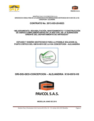 DISEÑOS VIAS Y PAVIMENTOS S.A.S.
SERVICIOS DE CONSULTORIA EN LA ELABORACION DE RECOMENDACIONES GEOTECNICAS KM 16+0910 DE LA VIA
CONCEPCION - ALEJANDRIA
Diseños Vías y Pavimentos S.A.S. Carrera 82 A No. 34 – 34 telefax 444-2539 Medellín Página 1
CONTRATO No. 2013-OO-20-0023
“MEJORAMIENTO, REHABILITACIÓN, MANTENIMIENTO Y CONSTRUCCIÓN
DE OBRAS COMPLEMENTARIAS EN LA RED VIAL DE LA SUBREGIÓN
ORIENTE DEL DEPARTAMENTO DE ANTIOQUIA”
ESTUDIO Y DISEÑO GEOTECNICO PARA LA POSIBLE SOLUCION AL
PUNTO CRÍTICO DEL KM16+0910 DE LA VIA CONCEPCION - ALEJANDRIA
ORI-DIS-GEO-CONCEPCION – ALEJANDRIA K16+0910-V0
MEDELLIN JUNIO DE 2015
 