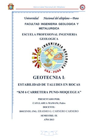 Universidad Nacional del Altiplano
1
Universidad Nacional del altiplano – Puno
FACULTAD INGENIERIA GEOLOGICA Y
METALURGICA
ESCUELA PROFESIONAL INGENIERIA
GEOLOGICA
GEOTECNIA I:
ESTABILIDAD DE TALUDES EN ROCAS
“KM 6 CARRETERA PUNO-MOQUEGUA”
PRESENTADO POR:
CAYLLAHUA MAMANI, Pedro
DOCENTE:
DOCENTE: ING. ERASMO G. CARNERO CARNERO
SEMESTRE: IX
AÑO 2013
 