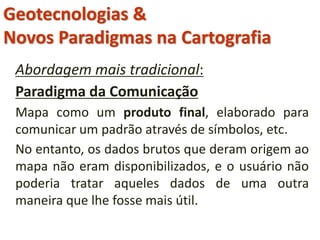 Geotecnologias &
Novos Paradigmas na Cartografia
Abordagem mais tradicional:
Paradigma da Comunicação
Mapa como um produto final, elaborado para
comunicar um padrão através de símbolos, etc.
No entanto, os dados brutos que deram origem ao
mapa não eram disponibilizados, e o usuário não
poderia tratar aqueles dados de uma outra
maneira que lhe fosse mais útil.
 