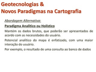 Abordagem Alternativa:
Paradigma Analítico ou Holístico
Mantém os dados brutos, que poderão ser apresentados de
acordo com as necessidades do usuário.
Potencial analítico do mapa é enfatizado, com uma maior
interação do usuário.
Por exemplo, o resultado de uma consulta ao banco de dados
Geotecnologias &
Novos Paradigmas na Cartografia
 
