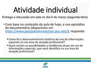 Atividade individual
•Com base no conteúdo da aula de hoje, e nos episódios
do documentário (disponíveis em
https://www.geospatialrevolution.psu.edu/), responda:
▪Como foi o desenvolvimento histórico do uso de informações
espaciais na sua área de atuação profissional?
▪Quais seriam as possibilidades e tendências atuais do uso de
informações espaciais, que você identifica na sua área de
atuação profissional?
Entrega e discussão em sala no dia 6 de março (segunda-feira)
 