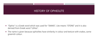 HISTORY OF OPHIOLITE
 “Ophio” is a Greek word which was used for “SNAKE”, Lite means “STONE” and it is also
derived from Greek word “Lithos”.
 The name is given because ophiolites have similarity in colour and texture with snakes, some
greenish colour.
 