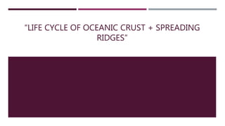 “LIFE CYCLE OF OCEANIC CRUST + SPREADING
RIDGES”
 