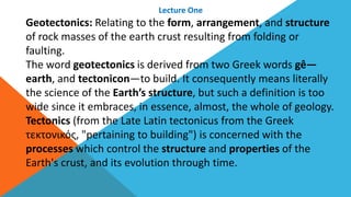 Lecture One
Geotectonics: Relating to the form, arrangement, and structure
of rock masses of the earth crust resulting from folding or
faulting.
The word geotectonics is derived from two Greek words gê—
earth, and tectonicon—to build. It consequently means literally
the science of the Earth’s structure, but such a definition is too
wide since it embraces, in essence, almost, the whole of geology.
Tectonics (from the Late Latin tectonicus from the Greek
τεκτονικός, "pertaining to building") is concerned with the
processes which control the structure and properties of the
Earth's crust, and its evolution through time.
 