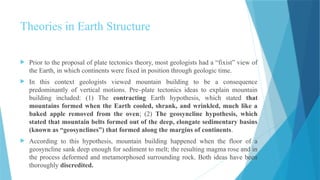 Theories in Earth Structure
 Prior to the proposal of plate tectonics theory, most geologists had a “fixist” view of
the Earth, in which continents were fixed in position through geologic time.
 In this context geologists viewed mountain building to be a consequence
predominantly of vertical motions. Pre–plate tectonics ideas to explain mountain
building included: (1) The contracting Earth hypothesis, which stated that
mountains formed when the Earth cooled, shrank, and wrinkled, much like a
baked apple removed from the oven; (2) The geosyncline hypothesis, which
stated that mountain belts formed out of the deep, elongate sedimentary basins
(known as “geosynclines”) that formed along the margins of continents.
 According to this hypothesis, mountain building happened when the floor of a
geosyncline sank deep enough for sediment to melt; the resulting magma rose and in
the process deformed and metamorphosed surrounding rock. Both ideas have been
thoroughly discredited.
 
