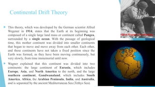 Continental Drift Theory
 This theory, which was developed by the German scientist Alfred
Wegener in 1914, states that the Earth at its beginning was
composed of a single large land mass or continent called Pangea,
surrounded by a single ocean. With the passage of geological
time, this mother continent was divided into smaller continents
that began to move and move away from each other. Each other,
and these continents have not taken a fixed position since the
Earth was formed, as they have been moving continuously, but
very slowly, from time immemorial until now.
 Wagner explained that this continent was divided into two
continents: the large continent of Eurasia, which includes
Europe, Asia, and North America to the north, and the large
southern continent, Gondwanaland, which includes South
America, Africa, the Arabian Peninsula, India, and Australia,
and is separated by the ancient Mediterranean Sea (Tethys Sea).
Alfred Wegener Overthinking
 