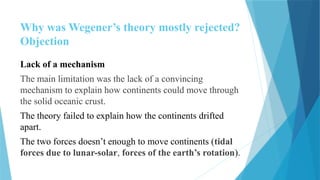 Why was Wegener’s theory mostly rejected?
Objection
Lack of a mechanism
The main limitation was the lack of a convincing
mechanism to explain how continents could move through
the solid oceanic crust.
The theory failed to explain how the continents drifted
apart.
The two forces doesn’t enough to move continents (tidal
forces due to lunar-solar, forces of the earth’s rotation).
 