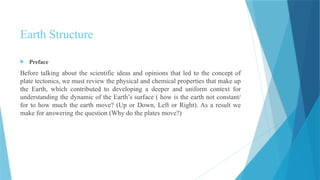  Preface
Before talking about the scientific ideas and opinions that led to the concept of
plate tectonics, we must review the physical and chemical properties that make up
the Earth, which contributed to developing a deeper and uniform context for
understanding the dynamic of the Earth’s surface ( how is the earth not constant/
for to how much the earth move? (Up or Down, Left or Right). As a result we
make for answering the question (Why do the plates move?)
Earth Structure
 