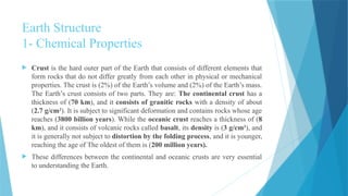 Earth Structure
1- Chemical Properties
 Crust is the hard outer part of the Earth that consists of different elements that
form rocks that do not differ greatly from each other in physical or mechanical
properties. The crust is (2%) of the Earth’s volume and (2%) of the Earth’s mass.
The Earth’s crust consists of two parts. They are: The continental crust has a
thickness of (70 km), and it consists of granitic rocks with a density of about
(2.7 g/cm3
). It is subject to significant deformation and contains rocks whose age
reaches (3800 billion years). While the oceanic crust reaches a thickness of (8
km), and it consists of volcanic rocks called basalt, its density is (3 g/cm3
), and
it is generally not subject to distortion by the folding process, and it is younger,
reaching the age of The oldest of them is (200 million years).
 These differences between the continental and oceanic crusts are very essential
to understanding the Earth.
 
