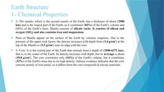 Earth Structure
1- Chemical Properties
 2- The mantle, which is the second mantle of the Earth, has a thickness of about (2900
km) and is the largest part of the Earth, as it constitutes (82%) of the Earth’s volume and
(68%) of the Earth’s mass. Mantle consists of silicate rocks. It consists of silicon and
oxygen (SiO4) and also contains iron and magnesium.
 Parts of Mantle appear on the surface of the Earth by volcanic eruptions. Due to the
pressure of the upper rock layers, the density increases with depth from (3.4 g/cm3
) at the
top of the Mantle to (5.5 g/cm3
) near its edge with the core.
 3- Core: It is the central part of the Earth that extends from a depth of (2900-6371 km),
that is, to the center of the Earth. Its density increases with depth, but its average is about
(10.8 g/cm3
). The core constitutes only (16%) of the Earth's volume, but it constitutes
(32%) of the Earth's mass due to its high density. Indirect evidence indicates that the core
consists mainly of iron metal, so it differs from the core composed of silicate materials.
 