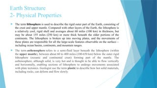Earth Structure
2- Physical Properties
 The term lithosphere is used to describe the rigid outer part of the Earth, consisting of
the crust and upper mantle. Compared with other layers of the Earth, the lithosphere is
a relatively cool, rigid shell and averages about 60 miles (100 km) in thickness, but
may be about 155 miles (250 km) or more thick beneath the older portions of the
continents. The lithosphere is broken up into moving plates, and the movements of
these plates are responsible for all the large-scale features observable on the surface—
including ocean basins, continents, and mountain ranges.
 The term asthenosphere refers to a semi-fluid layer beneath the lithosphere (within
the upper mantle), between about 60 to 400 miles (100-650 km) below the outer rigid
lithosphere (oceanic and continental crust) forming part of the mantle. The
asthenosphere, although solid, is very hot and is thought to be able to flow vertically
and horizontally, enabling sections of lithosphere to undergo movements associated
with plate tectonics. Geologist use the term plastic to describe how hot solid materials,
including rocks, can deform and flow slowly.
 
